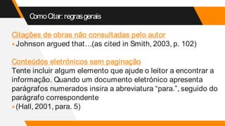 ComoCitar:regrasgerais
Citações de obras não consultadas pelo autor
▸Johnson argued that…(as cited in Smith, 2003, p. 102)
Conteúdos eletrónicos sem paginação
Tente incluir algum elemento que ajude o leitor a encontrar a
informação. Quando um documento eletrónico apresenta
parágrafos numerados insira a abreviatura “para.”, seguido do
parágrafo correspondente
▸(Hall, 2001, para. 5)
 