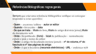 Sempre que criar uma referência bibliográfica verifique se consegue
responder a estas questões:
▸Quem – escreveu /editou – autor or editor
▸Quando - foi escrito – data
▸Do que se trata – título do livro, título do artigo &revista/jornal, título
do documento web
▸Onde - foi publicado (livro) – local de publicação – normalmente
cidade e país e nome do editor
▸Onde - o artigo foi localizado (revista/jornal) – nº do volume, nº do
fascículo e nº das páginas do artigo
▸Onde - é que o localizou (recursos eletrónicos) - URL – endereço web
30
ReferênciasBibliográficas:regrasgerais
 