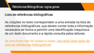 ReferênciasBibliográficas:regrasgerais
Lista de referências bibliográficas
As citações no texto correspondem a uma entrada na lista de
referências bibliográficas, que devem conter toda a informação
necessária de forma a permitir uma identificação inequívoca
de um dado documento e a rápida consulta pelos leitores
Se uma fonte não foi citada no texto, não deve fazer parte da
lista de referências bibliográficas
 
