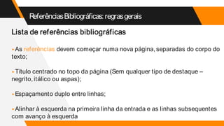 ReferênciasBibliográficas:regrasgerais
Lista de referências bibliográficas
▸As referências devem começar numa nova página, separadas do corpo do
texto;
▸Título centrado no topo da página (Sem qualquer tipo de destaque –
negrito, itálico ou aspas);
▸Espaçamento duplo entre linhas;
▸Alinhar à esquerda na primeira linha da entrada e as linhas subsequentes
com avanço à esquerda
 