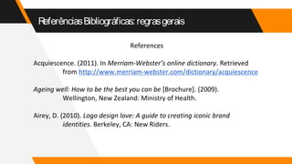 ReferênciasBibliográficas:regrasgerais
References
Acquiescence. (2011). In Merriam-Webster’s online dictionary. Retrieved
from http://www.merriam-webster.com/dictionary/acquiescence
Ageing well: How to be the best you can be [Brochure]. (2009).
Wellington, New Zealand: Ministry of Health.
Airey, D. (2010). Logo design love: A guide to creating iconic brand
identities. Berkeley, CA: New Riders.
 