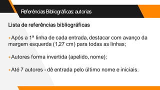 ReferênciasBibliográficas:autorias
Lista de referências bibliográficas
▸Após a 1ª linha de cada entrada, destacar com avanço da
margem esquerda (1,27 cm) para todas as linhas;
▸Autores forma invertida (apelido, nome);
▸Até 7 autores - dê entrada pelo último nome e iniciais.
 