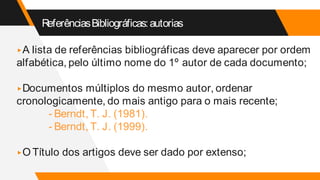 ReferênciasBibliográficas:autorias
▸A lista de referências bibliográficas deve aparecer por ordem
alfabética, pelo último nome do 1º autor de cada documento;
▸Documentos múltiplos do mesmo autor, ordenar
cronologicamente, do mais antigo para o mais recente;
- Berndt, T. J. (1981).
- Berndt, T. J. (1999).
▸O Título dos artigos deve ser dado por extenso;
 