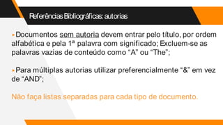 ReferênciasBibliográficas:autorias
▸Documentos sem autoria devem entrar pelo título, por ordem
alfabética e pela 1ª palavra com significado; Excluem-se as
palavras vazias de conteúdo como “A” ou “The”;
▸Para múltiplas autorias utilizar preferencialmente “&” em vez
de “AND”;
Não faça listas separadas para cada tipo de documento.
 