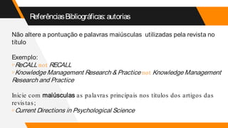 ReferênciasBibliográficas:autorias
Não altere a pontuação e palavras maiúsculas utilizadas pela revista no
título
Exemplo:
▹ReCALL not RECALL
▹Knowledge Management Research & Practice not Knowledge Management
Research and Practice
Inicie com maiúsculas as palavras principais nos títulos dos artigos das
revistas;
▹Current Directions in Psychological Science
 