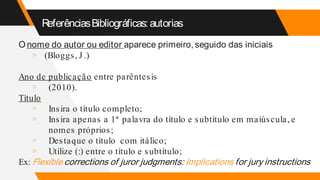 ReferênciasBibliográficas:autorias
O nome do autor ou editor aparece primeiro,seguido das iniciais
▹ (Bloggs, J .)
Ano de publicação entre parêntesis
▹ (2010).
Título
▹ Insira o título completo;
▹ Insira apenas a 1ª palavra do título e subtítulo em maiúscula, e
nomes próprios;
▹ Destaque o título com itálico;
▹ Utilize (:) entre o título e subtítulo;
Ex: Flexible corrections of juror judgments: Implications for jury instructions
 
