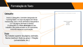 FormataçãodoTexto
Cabeçalho
Insira o cabeçalho ( também designado de
“running head”) no topo da página em letras
maiúsculas, com o título alinhado à esquerda e
o nº de página alinhado à direita)
O cabeçalho é o título abreviado do seu
trabalho; não pode exceder os 50 caracteres,
incluindo espaços e pontuação.
Titulo
Na metade superior da página, centrado.
Nome (nenhum título ou grau) + filiação
(universidade, etc.)
 