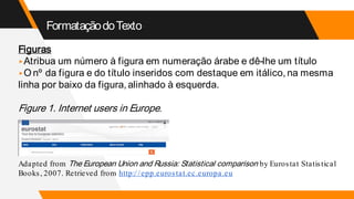 FormataçãodoTexto
Figuras
▸Atribua um número à figura em numeração árabe e dê-lhe um título
▸O nº da figura e do título inseridos com destaque em itálico, na mesma
linha por baixo da figura, alinhado à esquerda.
Figure 1. Internet users in Europe.
Adapted from The European Union and Russia: Statistical comparison by Eurostat Statistical
Books, 2007. Retrieved from http://epp.eurostat.ec.europa.eu
 