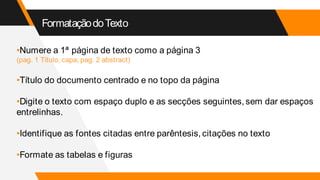 FormataçãodoTexto
•Numere a 1ª página de texto como a página 3
(pag. 1 Título, capa; pag. 2 abstract)
•Título do documento centrado e no topo da página
•Digite o texto com espaço duplo e as secções seguintes, sem dar espaços
entrelinhas.
•Identifique as fontes citadas entre parêntesis, citações no texto
•Formate as tabelas e figuras
 