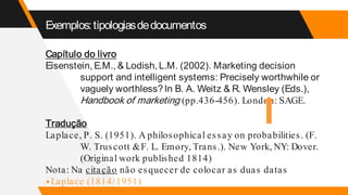 Exemplos:tipologiasdedocumentos
Capítulo do livro
Eisenstein, E.M., & Lodish, L.M. (2002). Marketing decision
support and intelligent systems: Precisely worthwhile or
vaguely worthless? In B. A. Weitz & R. Wensley (Eds.),
Handbook of marketing (pp.436-456). London: SAGE.
Tradução
Laplace, P. S. (1951). A philosophical essay on probabilities. (F.
W. Truscott &F. L. Emory, Trans.). New York, NY: Dover.
(Original work published 1814)
Nota: Na citação não esquecer de colocar as duas datas
▸Laplace (1814/1951)
 