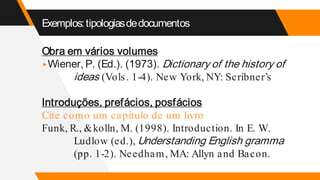 Exemplos:tipologiasdedocumentos
Obra em vários volumes
▸Wiener, P. (Ed.). (1973). Dictionary of the history of
ideas (Vols. 1-4). New York, NY: Scribner’s
Introduções, prefácios, posfácios
Cite como um capítulo de um livro
Funk, R., &kolln, M. (1998). Introduction. In E. W.
Ludlow (ed.), Understanding English gramma
(pp. 1-2). Needham, MA: Allyn and Bacon.
 