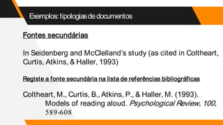 Exemplos:tipologiasdedocumentos
Fontes secundárias
In Seidenberg and McClelland’s study (as cited in Coltheart,
Curtis, Atkins, & Haller, 1993)
Registe a fonte secundária na lista de referências bibliográficas
Coltheart, M., Curtis, B., Atkins, P., & Haller, M. (1993).
Models of reading aloud. Psychological Review, 100,
589-608
 