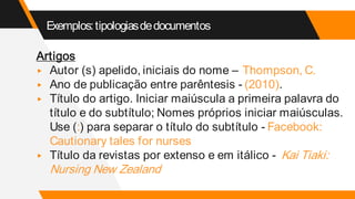 Exemplos:tipologiasdedocumentos
Artigos
▸ Autor (s) apelido, iniciais do nome – Thompson, C.
▸ Ano de publicação entre parêntesis - (2010).
▸ Título do artigo. Iniciar maiúscula a primeira palavra do
título e do subtítulo; Nomes próprios iniciar maiúsculas.
Use (:) para separar o título do subtítulo - Facebook:
Cautionary tales for nurses
▸ Título da revistas por extenso e em itálico - Kai Tiaki:
Nursing New Zealand
 