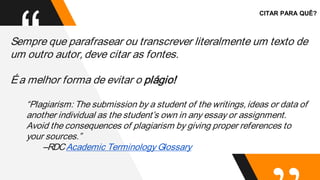 “
Sempre que parafrasear ou transcrever literalmente um texto de
um outro autor,deve citar as fontes.
Éa melhor forma de evitar o plágio!
“Plagiarism: The submission by a student of the writings,ideas or data of
another individual as the student’s own in any essay or assignment.
Avoid the consequences of plagiarism by giving proper references to
your sources.”
--RDCAcademic Terminology Glossary
CITAR PARA QUÊ?
 