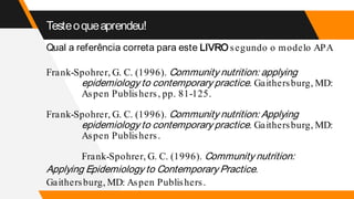 Testeoqueaprendeu!
Qual a referência correta para este LIVRO segundo o modelo APA
Frank-Spohrer, G. C. (1996). Community nutrition: applying
epidemiology to contemporary practice. Gaithersburg, MD:
Aspen Publishers, pp. 81-125.
Frank-Spohrer, G. C. (1996). Community nutrition: Applying
epidemiology to contemporary practice. Gaithersburg, MD:
Aspen Publishers.
Frank-Spohrer, G. C. (1996). Community nutrition:
Applying Epidemiology to Contemporary Practice.
Gaithersburg, MD: Aspen Publishers.
 