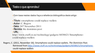 Testeoqueaprendeu!
▸Com base nestes dados faça a referência bibliográfica deste artigo:
▸Título: smartphone could replace wallets
▸Autor: C. Rogers
▸Data: 26th November 2011
▸Revista: the dominion post
▸URL:
http://www.stuff.co.nz/technology/gadgets/6038621/Smartphone-
could-replace-wallets
76
Rogers, C. (2011, November 26). Smartphone could replace wallets. The Dominion Post.
Retrieved from http://www.stuff.co.nz/technology/gadgets/6038621/Smartphone-
could-replace-wallets
 