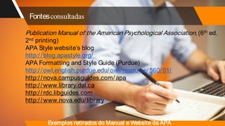 Fontesconsultadas
Publication Manual of the American Psychological Association,(6th ed.
2nd printing)
APA Style website’s blog
http://blog.apastyle.org/
APA Formatting and Style Guide (Purdue)
http://owl.english.purdue.edu/owl/resource/560/01/
http://nova.campusguides.com/apa
http://www.library.dal.ca
http://rdc.libguides.com
http://www.nova.edu/library
Exemplos retirados do Manual e Website da APA
 