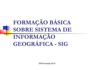 FORMAÇÃO BÁSICA
SOBRE SISTEMA DE
INFORMAÇÃO
GEOGRÁFICA - SIG
DW-Formação 2013
 