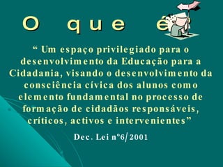 O que é? “  Um espaço privilegiado para o desenvolvimento da Educação para a Cidadania, visando o desenvolvimento da consciência cívica dos alunos como elemento fundamental no processo de formação de cidadãos responsáveis, críticos, activos e intervenientes”  Dec. Lei nº6/2001 