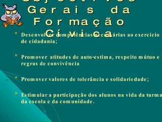 Objectivos Gerais da Formação Cívica Desenvolver competências necessárias ao exercício de cidadania; Promover  atitudes de auto-estima, respeito mútuo e regras de convivência Promover valores de tolerância e solidariedade; Estimular a participação dos alunos na vida da turma, da escola e da comunidade. 