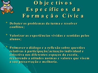 Objectivos Específicos da Formação Cívica Debater os problemas da turma e resolver conflitos; Valorizar as experiências vividas e sentidas pelos alunos; Promover o diálogo e a reflexão sobre questões relativas à participação/actuação individual e colectiva nos diferentes espaços da escola, recorrendo a atitudes normas e valores que visem a sua preservação e melhoria. 