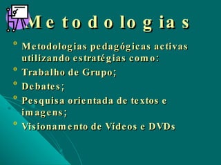 Metodologias Metodologias pedagógicas activas utilizando estratégias como: Trabalho de Grupo; Debates; Pesquisa orientada de textos e imagens; Visionamento de Vídeos e DVDs 