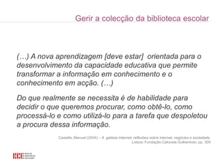 (…) A nova aprendizagem [deve estar] orientada para o
desenvolvimento da capacidade educativa que permite
transformar a informação em conhecimento e o
conhecimento em acção. (…)

Do que realmente se necessita é de habilidade para
decidir o que queremos procurar, como obtê-lo, como
processá-lo e como utilizá-lo para a tarefa que despoletou
a procura dessa informação.
            Castells, Manuel (2004) – A galáxia Internet: reflexões sobre internet, negócios e sociedade.
                                                        Lisboa: Fundação Calouste Gulbenkian, pp. 300
 