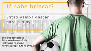 Já sabe brincar?
1) Estude e prepare-se
2) Faça um bom currículo
3) Divulgue na internet
4) Venda seu produto na entrevista.
Então vamos descer
para o play
 