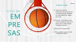 Pesquisa e ação
EM
PRE
SAS
S I T E S D E
1) Faça uma lista de
empresas da sua área que
você gostaria de trabalhar
ou que poderia ter vagas
pra você.
2) Procure o site delas e veja
se tem vagas em aberto ou
envie seu cv pela página
Trabalhe Conosco
3) Envie em formato PDF
4) Fique atento ao seu e-mail
e responda rápido.
foco
 