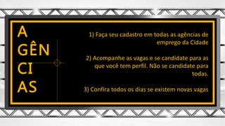 A
GÊN
CI
AS
1) Faça seu cadastro em todas as agências de
emprego da Cidade
2) Acompanhe as vagas e se candidate para as
que você tem perfil. Não se candidate para
todas.
3) Confira todos os dias se existem novas vagas
 