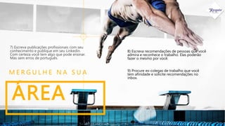 ÁREA
M E R G U L H E N A S U A
7) Escreva publicações profissionais com seu
conhecimento e publique em seu Linkedin.
Com certeza você tem algo que pode ensinar.
Mas sem erros de português.
8) Escreva recomendações de pessoas que você
admira e reconhece o trabalho. Elas poderão
fazer o mesmo por você.
9) Procure ex-colegas de trabalho que você
tem afinidade e solicite recomendações no
inbox.
 