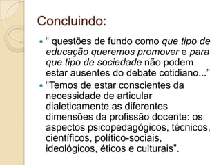 ênfase no saber docente e escolar, com prejuízo da cultura da escola (ritos, símbolos, dimensão cultural).Concluindo:“ questões de fundo como que tipo de educação queremos promover e para que tipo de sociedade não podem estar ausentes do debate cotidiano...”“Temos de estar conscientes da necessidade de articular dialeticamente as diferentes dimensões da profissão docente: os aspectos psicopedagógicos, técnicos, científicos, político-sociais, ideológicos, éticos e culturais”.