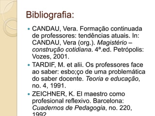 Bibliografia:CANDAU, Vera. Formação continuada de professores: tendências atuais. In: CANDAU, Vera (org.). Magistério – construção cotidiana. 4ª.ed. Petrópolis: Vozes, 2001.TARDIF, M. etalii. Os professores face ao saber: esbo;ço de uma problemática do saber docente. Teoria e educação, no. 4, 1991.ZEICHNER, K. El maestro como profesional reflexivo. Barcelona: Cuadernos de Pedagogia, no. 220, 1992.