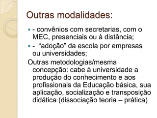 Outras modalidades:- convênios com secretarias, com o MEC, presenciais ou à distância;-  “adoção” da escola por empresas ou universidades;Outras metodologias/mesma concepção: cabe à universidade a produção do conhecimento e aos profissionais da Educação básica, sua aplicação, socialização e transposição didática (dissociação teoria – prática) 