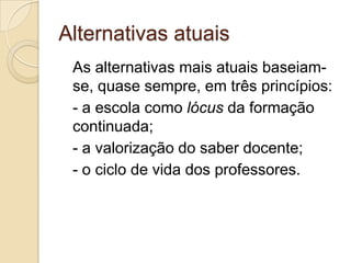 Alternativas atuais	As alternativas mais atuais baseiam-se, quase sempre, em três princípios:- a escola como lócus da formação continuada;- a valorização do saber docente;- o ciclo de vida dos professores.