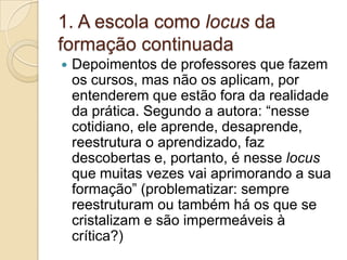 1. A escola como locus da formação continuadaDepoimentos de professores que fazem os cursos, mas não os aplicam, por entenderem que estão fora da realidade da prática. Segundo a autora: “nesse cotidiano, ele aprende, desaprende, reestrutura o aprendizado, faz descobertas e, portanto, é nesse locusque muitas vezes vai aprimorando a sua formação” (problematizar: sempre reestruturam ou também há os que se cristalizam e são impermeáveis à crítica?)