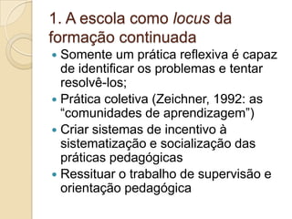 1. A escola como locus da formação continuadaSomente um prática reflexiva é capaz de identificar os problemas e tentar resolvê-los;Prática coletiva (Zeichner, 1992: as “comunidades de aprendizagem”)Criar sistemas de incentivo à sistematização e socialização das práticas pedagógicasRessituar o trabalho de supervisão e orientação pedagógica