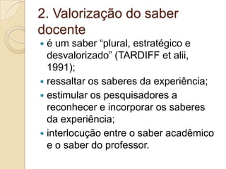 2. Valorização do saber docenteé um saber “plural, estratégico e desvalorizado” (TARDIFF etalii, 1991);ressaltar os saberes da experiência;estimular os pesquisadores a reconhecer e incorporar os saberes da experiência;interlocução entre o saber acadêmico e o saber do professor.