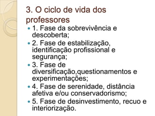 3. O ciclo de vida dos professores1. Fase da sobrevivência e descoberta;2. Fase de estabilização, identificação profissional e segurança;3. Fase de diversificação,questionamentos e experimentações;4. Fase de serenidade, distância afetiva e/ou conservadorismo;5. Fase de desinvestimento, recuo e interiorização.
