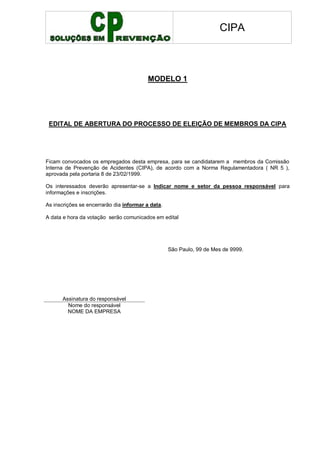 CIPA
MODELO 1
EDITAL DE ABERTURA DO PROCESSO DE ELEIÇÃO DE MEMBROS DA CIPA
Ficam convocados os empregados desta empresa, para se candidatarem a membros da Comissão
Interna de Prevenção de Acidentes (CIPA), de acordo com a Norma Regulamentadora ( NR 5 ),
aprovada pela portaria 8 de 23/02/1999.
Os interessados deverão apresentar-se a Indicar nome e setor da pessoa responsável para
informações e inscrições.
As inscrições se encerrarão dia informar a data.
A data e hora da votação serão comunicados em edital
São Paulo, 99 de Mes de 9999.
Assinatura do responsável
Nome do responsável
NOME DA EMPRESA
 