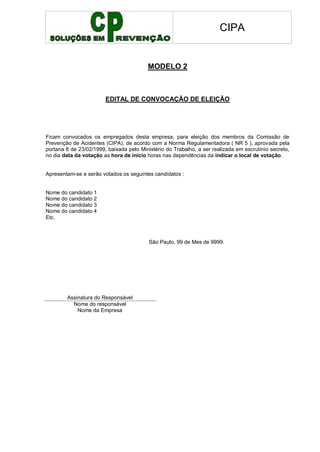 CIPA
MODELO 2
EDITAL DE CONVOCAÇÃO DE ELEIÇÃO
Ficam convocados os empregados desta empresa, para eleição dos membros da Comissão de
Prevenção de Acidentes (CIPA), de acordo com a Norma Regulamentadora ( NR 5 ), aprovada pela
portaria 8 de 23/02/1999, baixada pelo Ministério do Trabalho, a ser realizada em escrutínio secreto,
no dia data da votação as hora de início horas nas dependências da indicar o local de votação.
Apresentam-se e serão votados os seguintes candidatos :
Nome do candidato 1
Nome do candidato 2
Nome do candidato 3
Nome do candidato 4
Etc.
São Paulo, 99 de Mes de 9999.
Assinatura do Responsável
Nome do responsável
Nome da Empresa
 