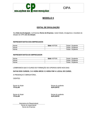 CIPA
MODELO 5
EDITAL DE DIVULGAÇÃO
Aos Data da divulgação, na Empresa Nome da Empresa, nesta Cidade, divulgamos o resultado da
eleição da CIPA ano da eleição:
REPRESENTANTES DOS EMPREGADOS
Nome Qtde VOTOS Titular / Suplente
Nome Titular / Suplente
Nome Titular / Suplente
REPRESENTANTES DO EMPREGADOR
Nome Qtde VOTOS Titular / Suplente
Nome Titular / Suplente
Nome Titular / Suplente
LEMBRAMOS QUE O CURSO DE FORMAÇÃO DE CIPEIROS SERÁ NOS DIAS:
DATAS DOS CURSOS, DAS HORA INÍCIO ÀS HORA FIM NA LOCAL DO CURSO.
A PRESENÇA É OBRIGATÓRIA.
CIENTES:
Nome do titular Nome do suplente
TITULAR SUPLENTE
Nome do titular Nome do suplente
TITULAR SUPLENTE
Assinatura do Responsável
Nome do responsável
Nome da Empresa
 