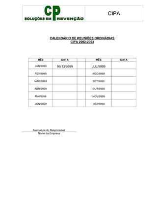 CIPA
CALENDÁRIO DE REUNIÕES ORDINÁDIAS
CIPA 2002-2003
MÊS DATA MÊS DATA
JAN/9999 99/13/9999 JUL/9999
FEV/9999 AGO/9999
MAR/9999 SET/9999
ABR/9999 OUT/9999
MAI/9999 NOV/9999
JUN/9999 DEZ/9999
Assinatura do Responsável
Nome da Empresa
 