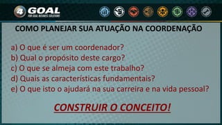 a) O que é ser um coordenador?
b) Qual o propósito deste cargo?
c) O que se almeja com este trabalho?
d) Quais as características fundamentais?
e) O que isto o ajudará na sua carreira e na vida pessoal?
CONSTRUIR O CONCEITO!
COMO PLANEJAR SUA ATUAÇÃO NA COORDENAÇÃO
 