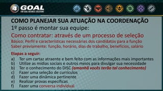 1º passo é montar sua equipe:
Como contratar: através de um processo de seleção
Básico: Perfil e características necessárias dos candidatos para a função
Saber previamente: função, horário, dias de trabalho, benefícios, salário
Etapas a seguir:
a) Ter um cartaz atraente e bem feito com as informações mais importantes
b) Utilize as mídias sociais e outros meios para divulgar sua necessidade
b) Ter o conhecimento do DISC (amanhã vocês terão tal conhecimento)
c) Fazer uma seleção de currículos
d) Fazer uma dinâmica pertinente
e) Realizar provas específicas
f) Fazer uma conversa individual
COMO PLANEJAR SUA ATUAÇÃO NA COORDENAÇÃO
 
