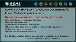Inicio - Motivação para liderança
Na conversa individual – para contratar é preciso:
Criar sintonia com as pessoas e liderá-las;
a) Alinhar as expectativas
b) Deixar claro suas tarefas e atribuições
c) Rotinas, relatórios e prazos, cada departamento tem seus drives
d) Qual desempenho esperado
e) Como se dará o desenvolvimento
Um item importante: Saber o que a pessoa contratada espera da academia
Como ele entende sua posição na equipe
COMO PLANEJAR SUA ATUAÇÃO NA COORDENAÇÃO
 