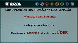 COMO PLANEJAR SUA ATUAÇÃO NA COORDENAÇÃO
Motivação para liderança
qual a principal diferença da
Atuação como CHEFE X atuação como LÍDER
 