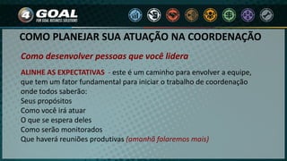 Como desenvolver pessoas que você lidera
ALINHE AS EXPECTATIVAS - este é um caminho para envolver a equipe,
que tem um fator fundamental para iniciar o trabalho de coordenação
onde todos saberão:
Seus propósitos
Como você irá atuar
O que se espera deles
Como serão monitorados
Que haverá reuniões produtivas (amanhã falaremos mais)
COMO PLANEJAR SUA ATUAÇÃO NA COORDENAÇÃO
 
