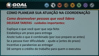COMO PLANEJAR SUA ATUAÇÃO NA COORDENAÇÃO
Como desenvolver pessoas que você lidera
DELEGAR TAREFAS - cuidados importantes:
Explique o que você quer que seja feito
Estabeleça um prazo para entrega
Anote tudo o que é combinado (por isso prepare-se antes)
Se a pessoa tiver dificuldade - ajude-a (antes do prazo)
Incentive e parabenize ao entregar
Dê sempre o crédito do trabalho para quem o executou
 