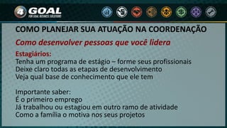 COMO PLANEJAR SUA ATUAÇÃO NA COORDENAÇÃO
Como desenvolver pessoas que você lidera
Estagiários:
Tenha um programa de estágio – forme seus profissionais
Deixe claro todas as etapas de desenvolvimento
Veja qual base de conhecimento que ele tem
Importante saber:
É o primeiro emprego
Já trabalhou ou estagiou em outro ramo de atividade
Como a família o motiva nos seus projetos
 